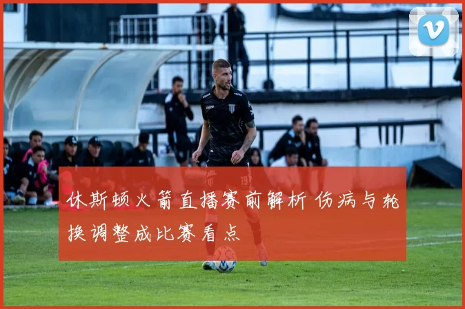 休斯顿火箭直播赛前解析 伤病与轮换调整成比赛看点