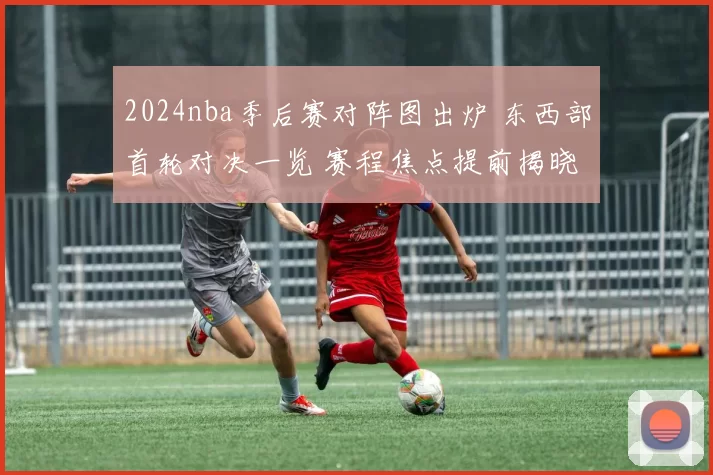 2024nba季后赛对阵图出炉 东西部首轮对决一览 赛程焦点提前揭晓