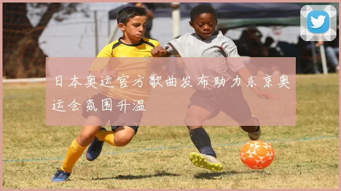 日本奥运官方歌曲发布助力东京奥运会氛围升温