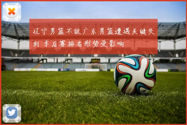 辽宁男篮不敌广东男篮遭遇关键失利 季后赛排名形势受影响