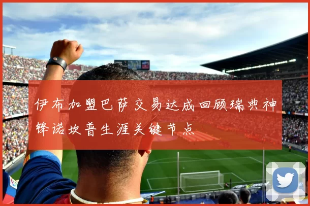 伊布加盟巴萨交易达成回顾瑞典神锋诺坎普生涯关键节点