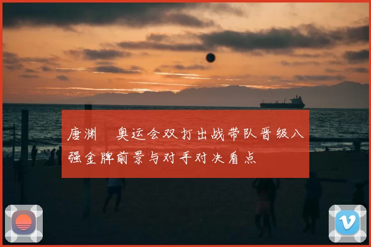 唐渊渟奥运会双打出战带队晋级八强金牌前景与对手对决看点