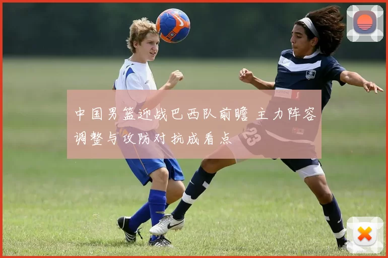 中国男篮迎战巴西队前瞻 主力阵容调整与攻防对抗成看点