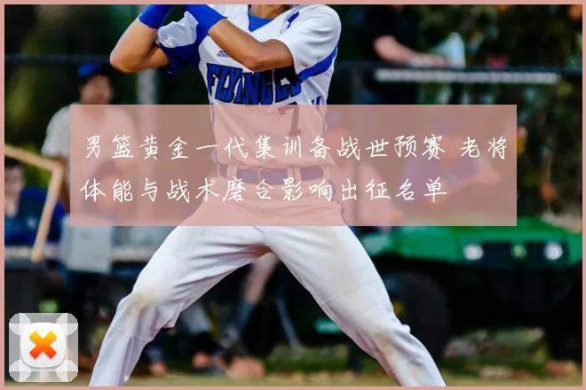 男篮黄金一代集训备战世预赛 老将体能与战术磨合影响出征名单