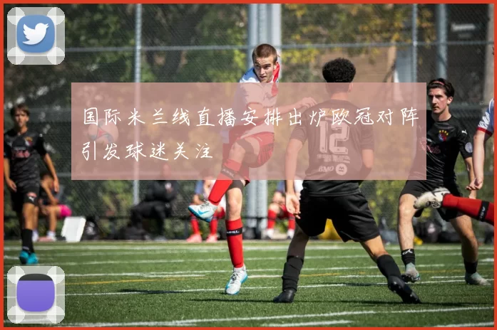 国际米兰线直播安排出炉欧冠对阵引发球迷关注