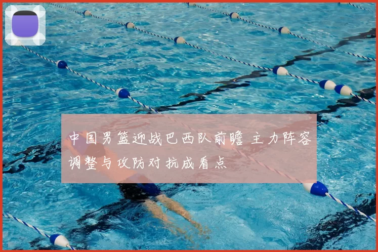 中国男篮迎战巴西队前瞻 主力阵容调整与攻防对抗成看点