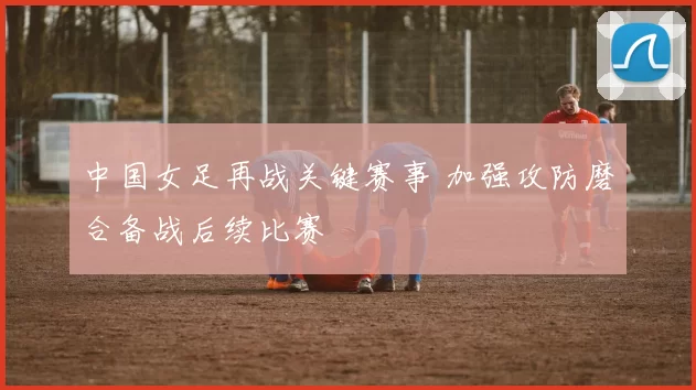 中国女足再战关键赛事 加强攻防磨合备战后续比赛