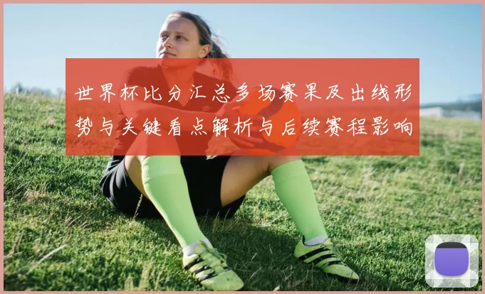 世界杯比分汇总多场赛果及出线形势与关键看点解析与后续赛程影响研判