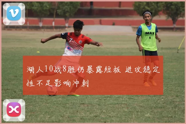 湖人10战8胜仍暴露短板 进攻稳定性不足影响冲刺