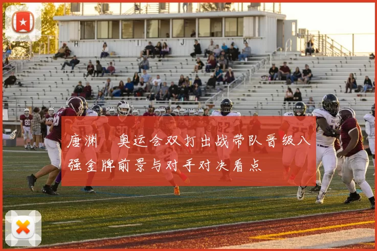 唐渊渟奥运会双打出战带队晋级八强金牌前景与对手对决看点