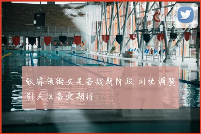 张睿领衔女足备战新阶段 训练调整引关注备受期待