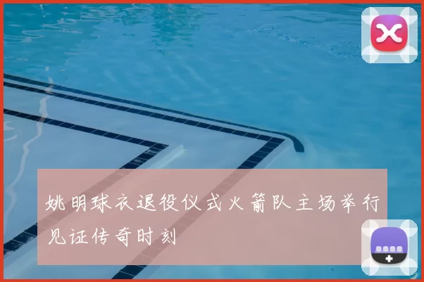 姚明球衣退役仪式火箭队主场举行见证传奇时刻