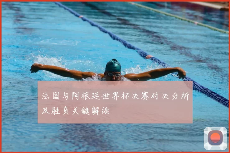 法国与阿根廷世界杯决赛对决分析及胜负关键解读