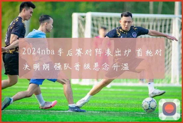 2024nba季后赛对阵表出炉 首轮对决明朗 强队晋级悬念升温