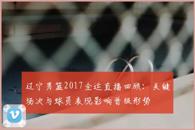 辽宁男篮2017全运直播回顾：关键场次与球员表现影响晋级形势