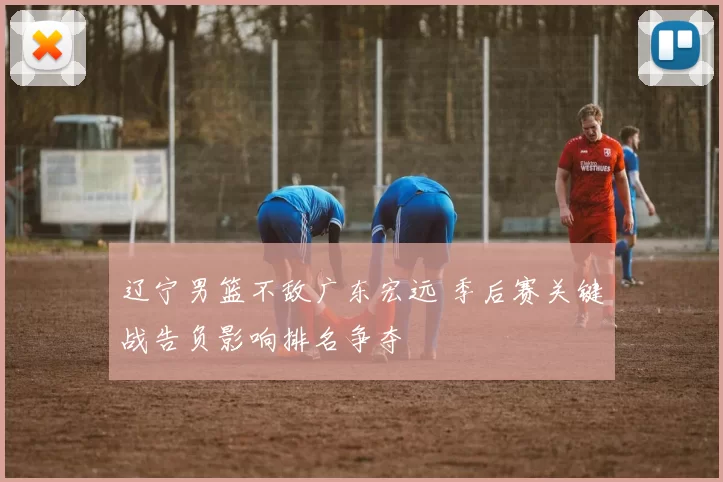 辽宁男篮不敌广东宏远 季后赛关键战告负影响排名争夺