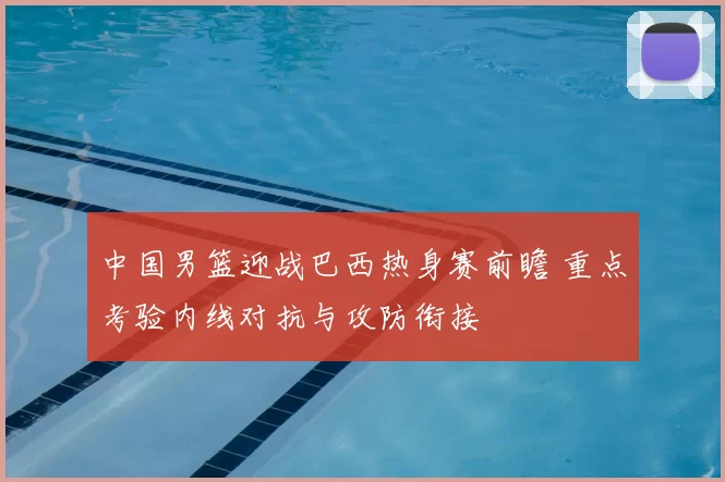 中国男篮迎战巴西热身赛前瞻 重点考验内线对抗与攻防衔接