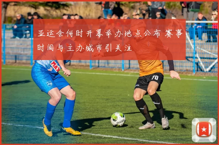 亚运会何时开幕举办地点公布 赛事时间与主办城市引关注