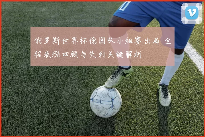 俄罗斯世界杯德国队小组赛出局 全程表现回顾与失利关键解析