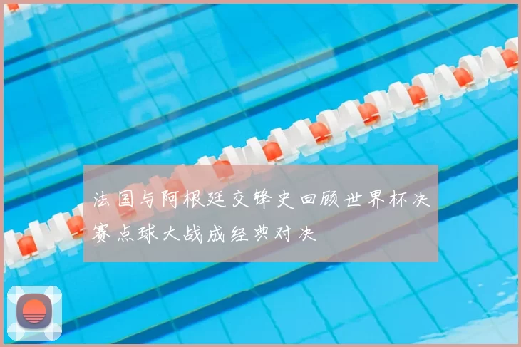 法国与阿根廷交锋史回顾世界杯决赛点球大战成经典对决