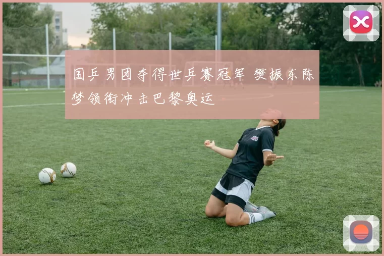 国乒男团夺得世乒赛冠军 樊振东陈梦领衔冲击巴黎奥运