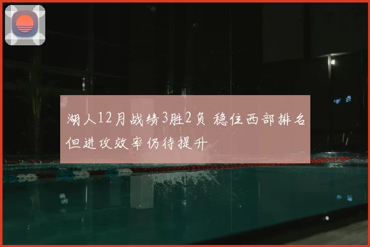 湖人12月战绩3胜2负 稳住西部排名但进攻效率仍待提升