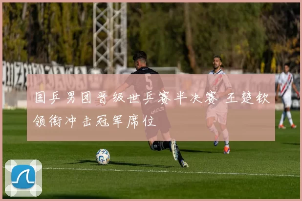 国乒男团晋级世乒赛半决赛 王楚钦领衔冲击冠军席位
