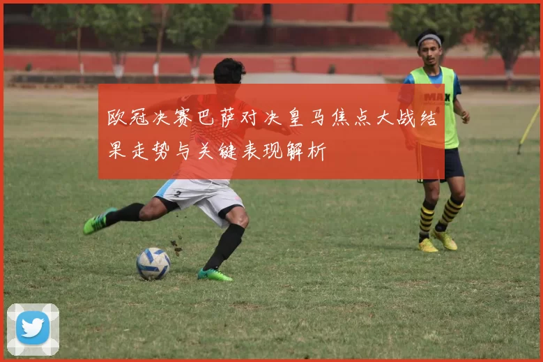 欧冠决赛巴萨对决皇马焦点大战结果走势与关键表现解析