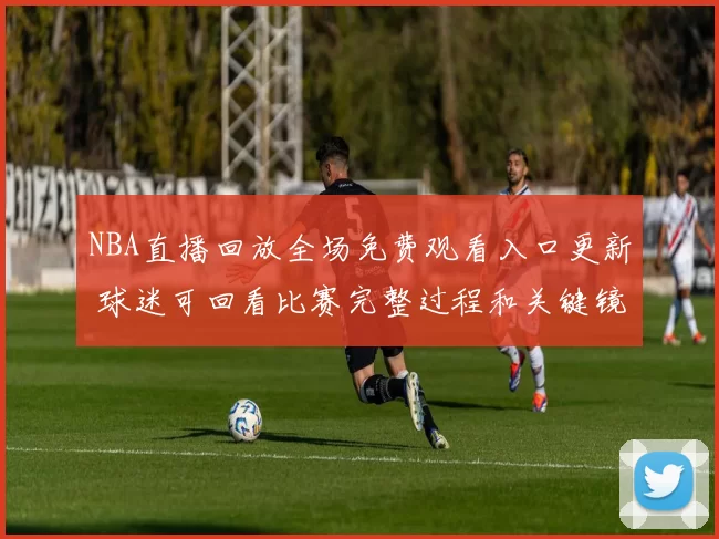 NBA直播回放全场免费观看入口更新 球迷可回看比赛完整过程和关键镜头