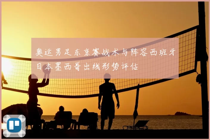 奥运男足东京赛战术与阵容西班牙日本墨西哥出线形势评估