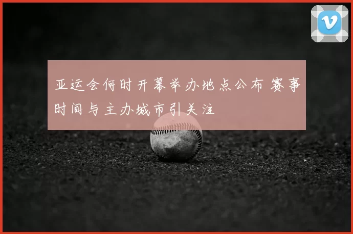亚运会何时开幕举办地点公布 赛事时间与主办城市引关注