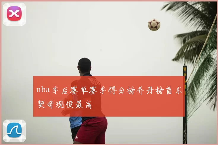 nba季后赛单赛季得分榜乔丹榜首东契奇现役最高