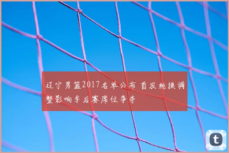 辽宁男篮2017名单公布 首发轮换调整影响季后赛席位争夺