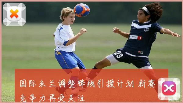 国际米兰调整锋线引援计划 新赛季竞争力再受关注