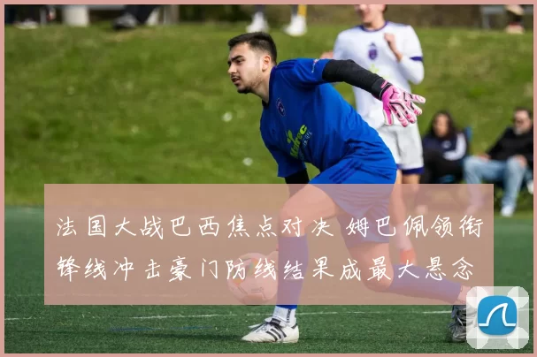 法国大战巴西焦点对决 姆巴佩领衔锋线冲击豪门防线结果成最大悬念