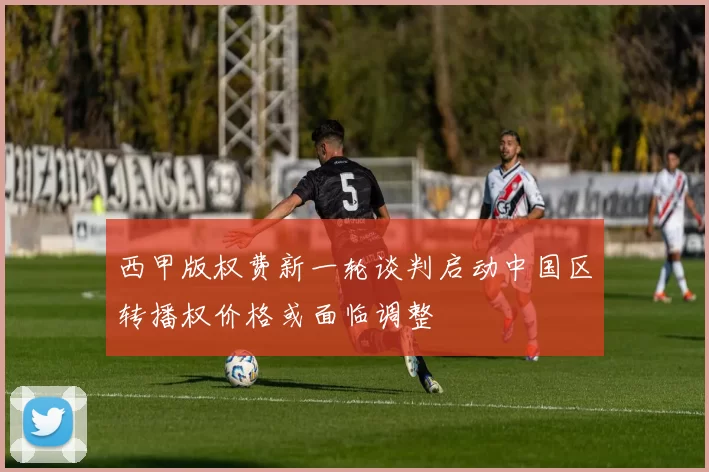 西甲版权费新一轮谈判启动中国区转播权价格或面临调整