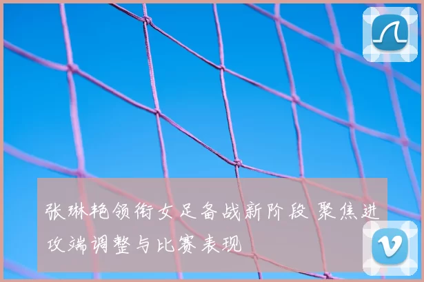 张琳艳领衔女足备战新阶段 聚焦进攻端调整与比赛表现