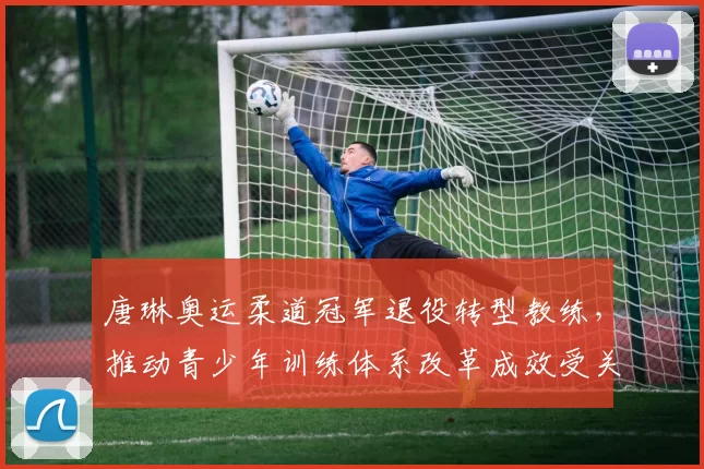 唐琳奥运柔道冠军退役转型教练，推动青少年训练体系改革成效受关注