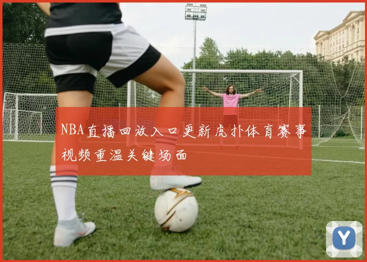 NBA直播回放入口更新虎扑体育赛事视频重温关键场面