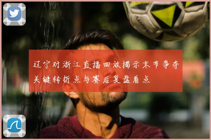 辽宁对浙江直播回放揭示末节争夺关键转折点与赛后复盘看点