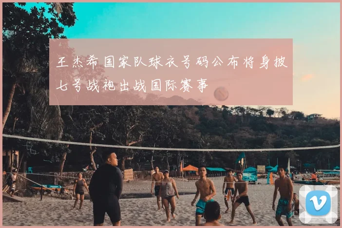 王杰希国家队球衣号码公布将身披七号战袍出战国际赛事