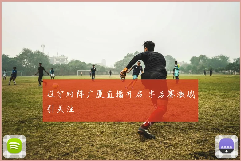 辽宁对阵广厦直播开启 季后赛激战引关注