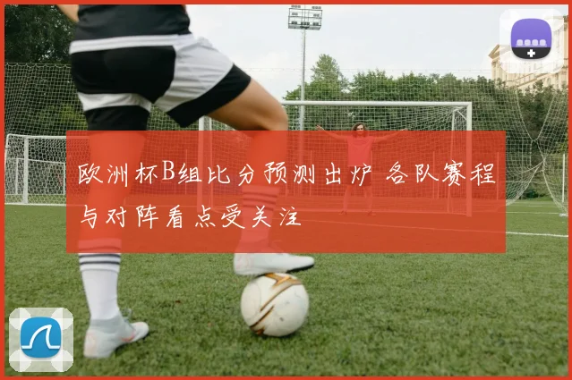 欧洲杯B组比分预测出炉 各队赛程与对阵看点受关注