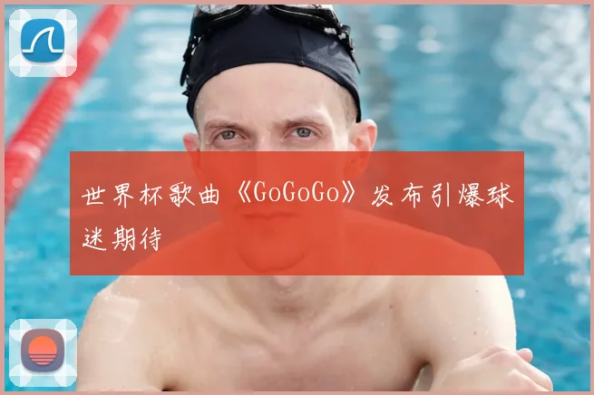 世界杯歌曲《GoGoGo》发布引爆球迷期待