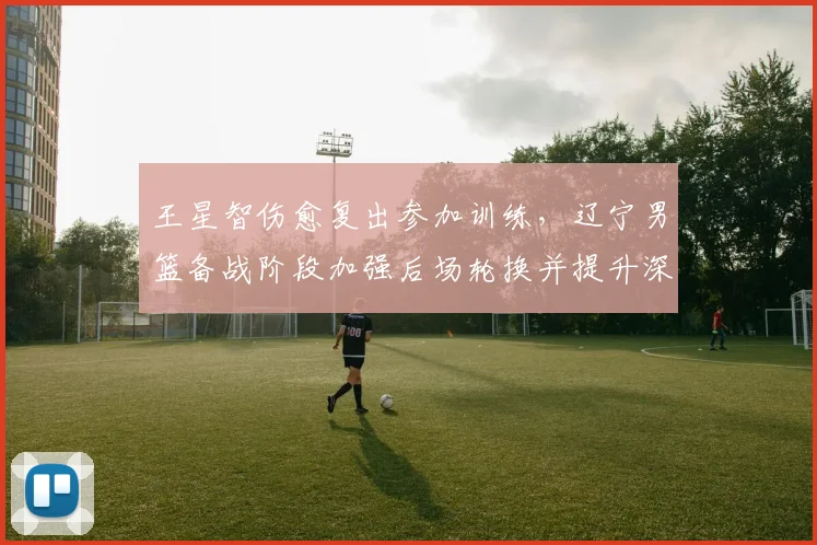 王星智伤愈复出参加训练，辽宁男篮备战阶段加强后场轮换并提升深度