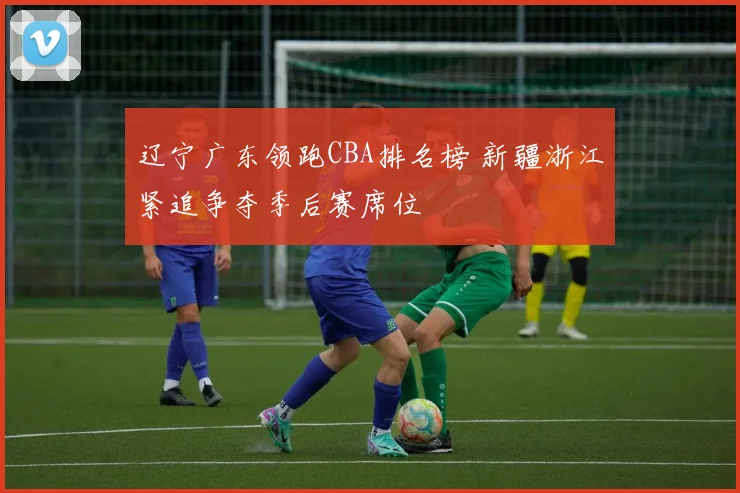 辽宁广东领跑CBA排名榜 新疆浙江紧追争夺季后赛席位