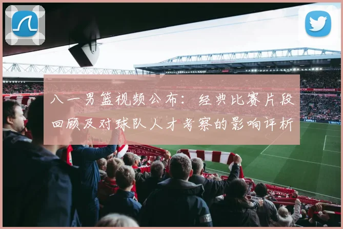 八一男篮视频公布：经典比赛片段回顾及对球队人才考察的影响评析