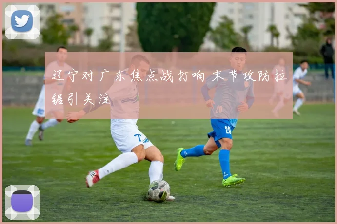 辽宁对广东焦点战打响 末节攻防拉锯引关注