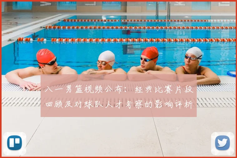 八一男篮视频公布：经典比赛片段回顾及对球队人才考察的影响评析