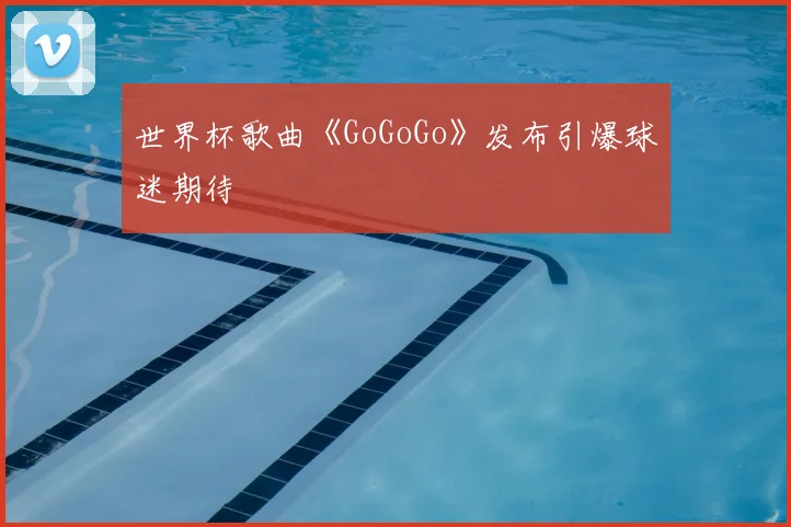 世界杯歌曲《GoGoGo》发布引爆球迷期待